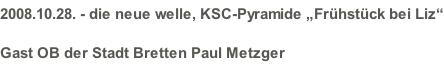 2008.10.28. - die neue welle, KSC-Pyramide „Frühstück bei Liz“ Gast OB der Stadt Bretten Paul Metzger